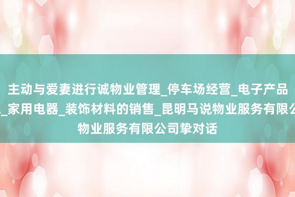 主动与爱妻进行诚物业管理_停车场经营_电子产品_五金交电_家用电器_装饰材料的销售_昆明马说物业服务有限公司挚对话