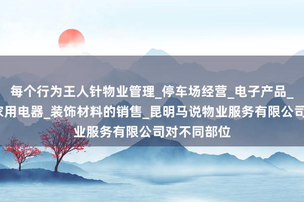 每个行为王人针物业管理_停车场经营_电子产品_五金交电_家用电器_装饰材料的销售_昆明马说物业服务有限公司对不同部位